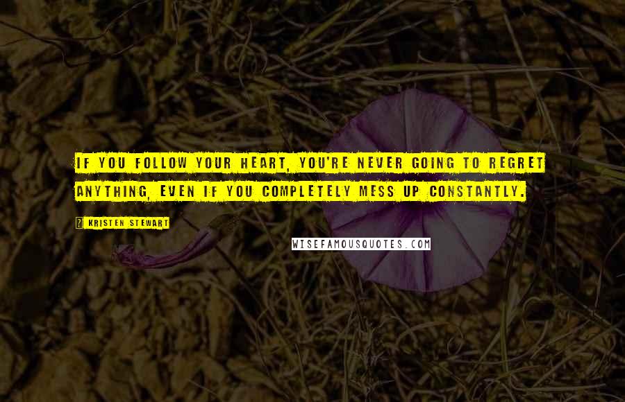 Kristen Stewart Quotes: If you follow your heart, you're never going to regret anything, even if you completely mess up constantly.