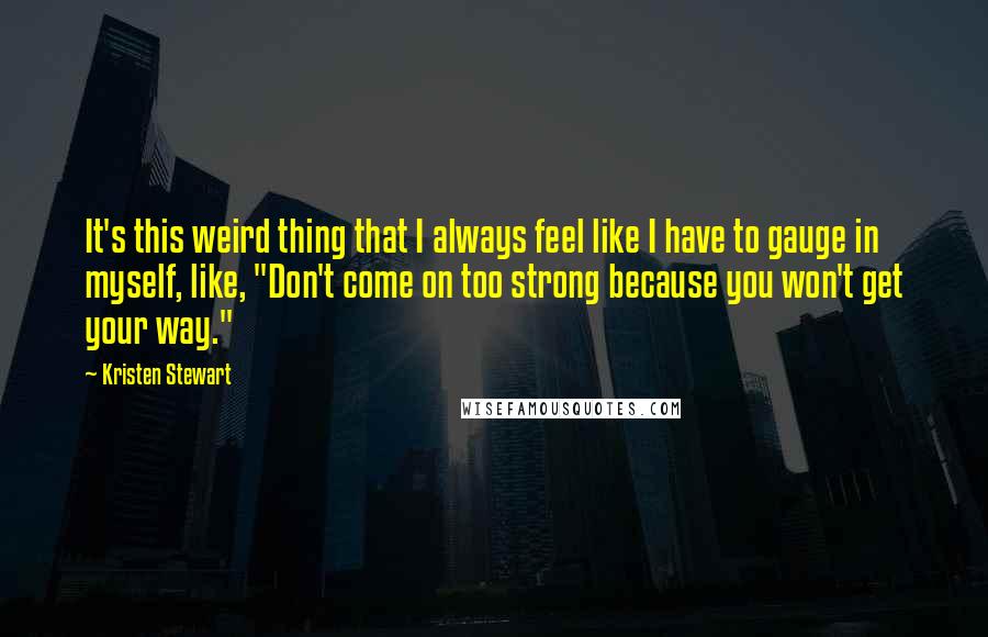 Kristen Stewart Quotes: It's this weird thing that I always feel like I have to gauge in myself, like, "Don't come on too strong because you won't get your way."