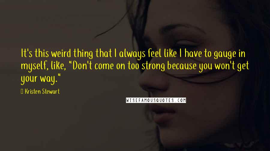 Kristen Stewart Quotes: It's this weird thing that I always feel like I have to gauge in myself, like, "Don't come on too strong because you won't get your way."