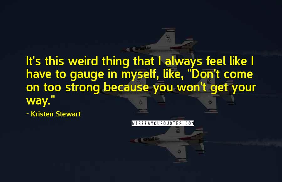 Kristen Stewart Quotes: It's this weird thing that I always feel like I have to gauge in myself, like, "Don't come on too strong because you won't get your way."