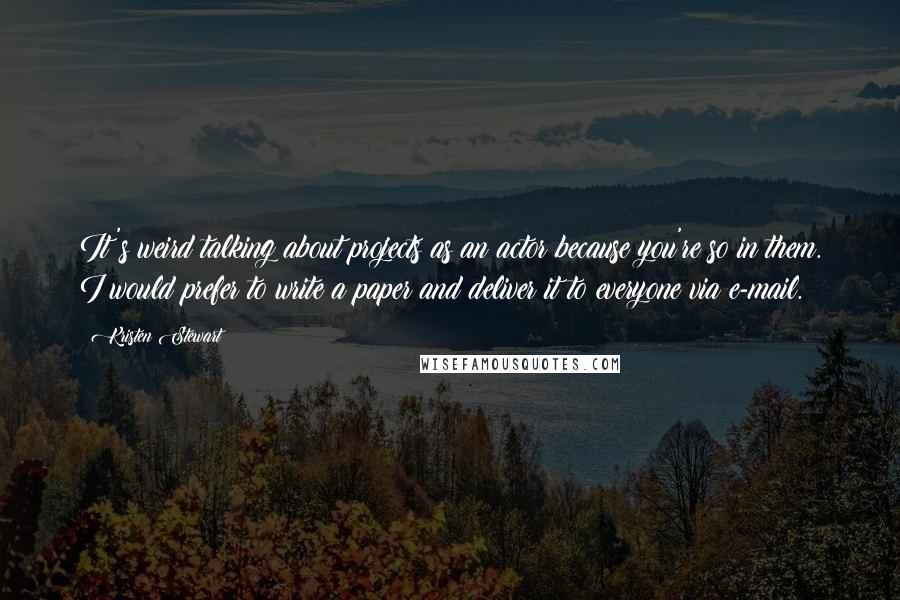 Kristen Stewart Quotes: It's weird talking about projects as an actor because you're so in them. I would prefer to write a paper and deliver it to everyone via e-mail.