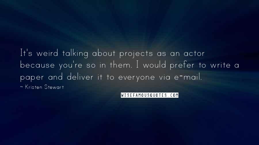 Kristen Stewart Quotes: It's weird talking about projects as an actor because you're so in them. I would prefer to write a paper and deliver it to everyone via e-mail.