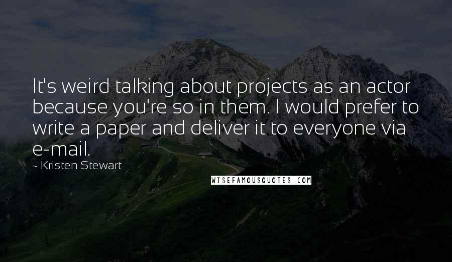 Kristen Stewart Quotes: It's weird talking about projects as an actor because you're so in them. I would prefer to write a paper and deliver it to everyone via e-mail.