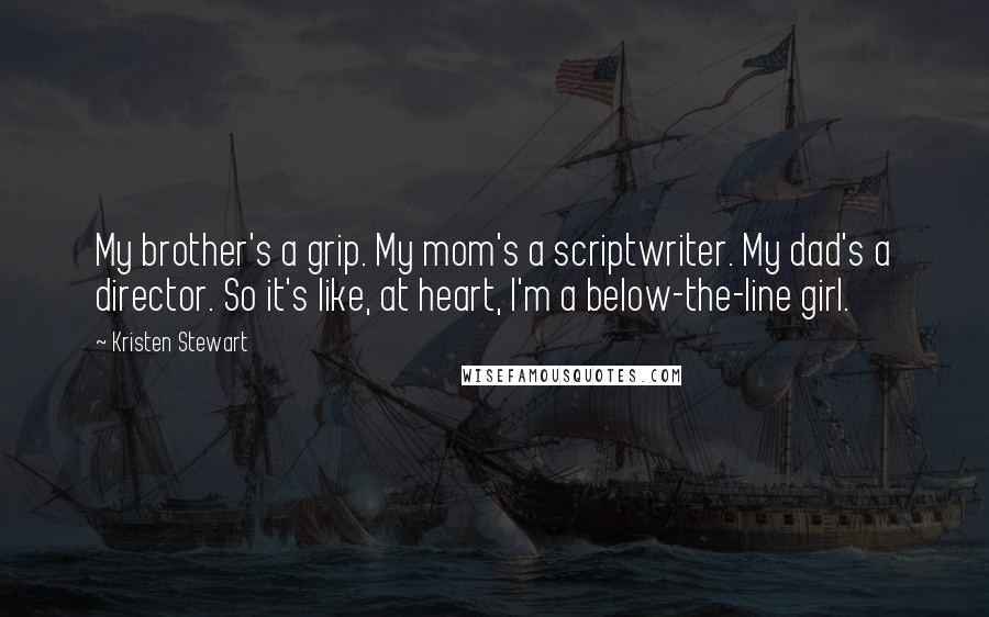 Kristen Stewart Quotes: My brother's a grip. My mom's a scriptwriter. My dad's a director. So it's like, at heart, I'm a below-the-line girl.