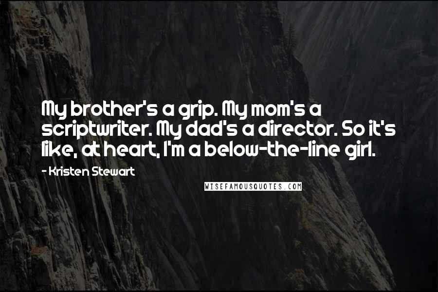 Kristen Stewart Quotes: My brother's a grip. My mom's a scriptwriter. My dad's a director. So it's like, at heart, I'm a below-the-line girl.