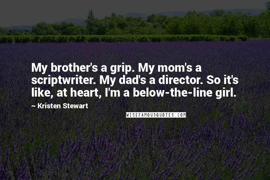 Kristen Stewart Quotes: My brother's a grip. My mom's a scriptwriter. My dad's a director. So it's like, at heart, I'm a below-the-line girl.