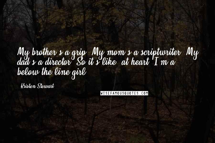 Kristen Stewart Quotes: My brother's a grip. My mom's a scriptwriter. My dad's a director. So it's like, at heart, I'm a below-the-line girl.