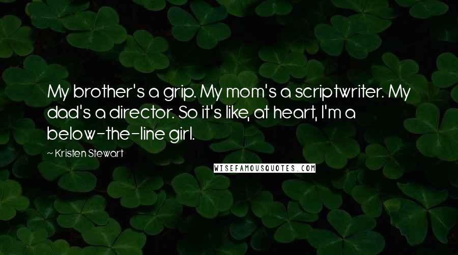 Kristen Stewart Quotes: My brother's a grip. My mom's a scriptwriter. My dad's a director. So it's like, at heart, I'm a below-the-line girl.