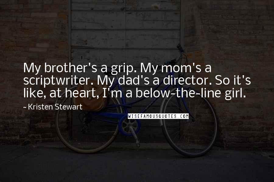 Kristen Stewart Quotes: My brother's a grip. My mom's a scriptwriter. My dad's a director. So it's like, at heart, I'm a below-the-line girl.