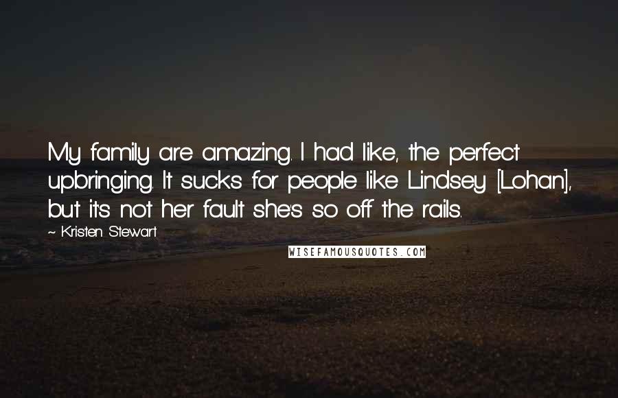 Kristen Stewart Quotes: My family are amazing. I had like, the perfect upbringing. It sucks for people like Lindsey [Lohan], but it's not her fault she's so off the rails.