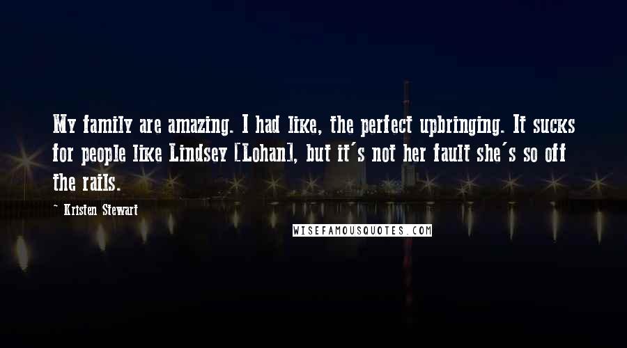 Kristen Stewart Quotes: My family are amazing. I had like, the perfect upbringing. It sucks for people like Lindsey [Lohan], but it's not her fault she's so off the rails.