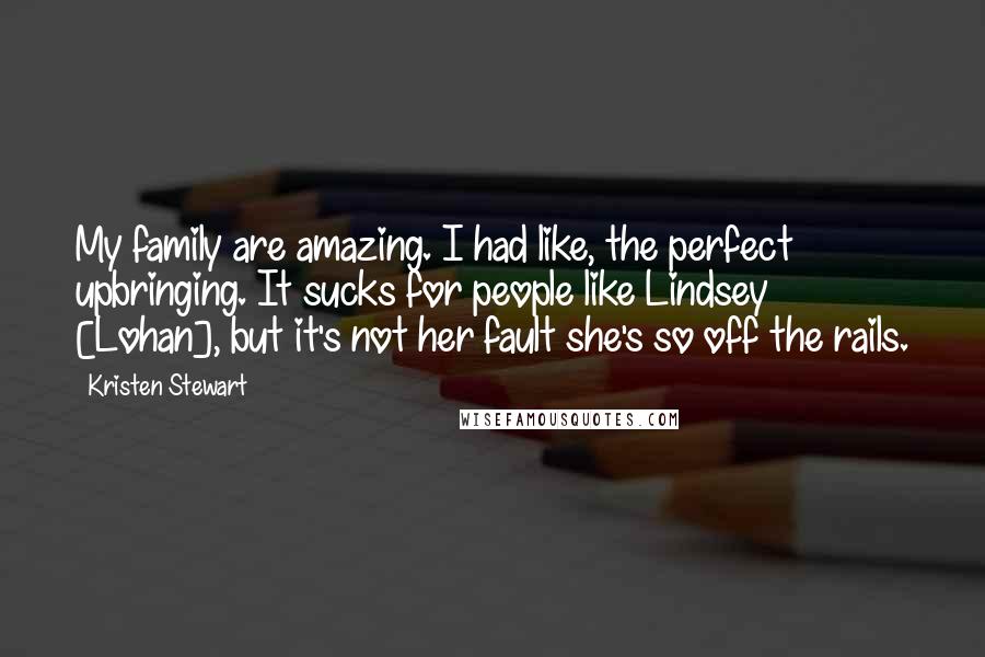 Kristen Stewart Quotes: My family are amazing. I had like, the perfect upbringing. It sucks for people like Lindsey [Lohan], but it's not her fault she's so off the rails.