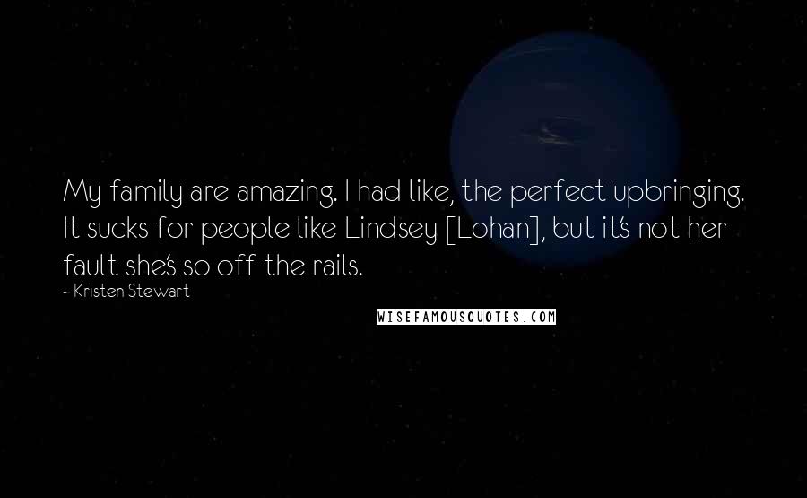 Kristen Stewart Quotes: My family are amazing. I had like, the perfect upbringing. It sucks for people like Lindsey [Lohan], but it's not her fault she's so off the rails.