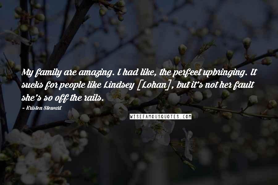 Kristen Stewart Quotes: My family are amazing. I had like, the perfect upbringing. It sucks for people like Lindsey [Lohan], but it's not her fault she's so off the rails.