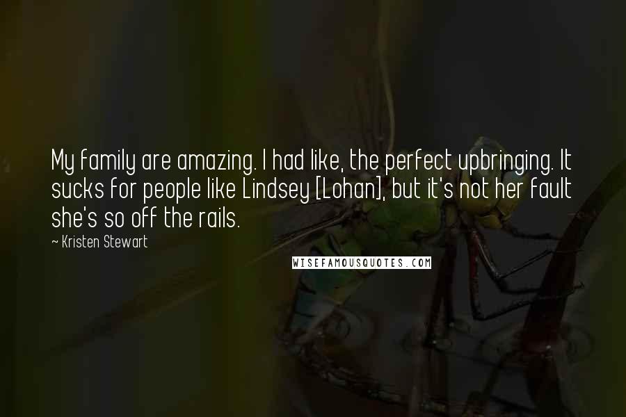 Kristen Stewart Quotes: My family are amazing. I had like, the perfect upbringing. It sucks for people like Lindsey [Lohan], but it's not her fault she's so off the rails.