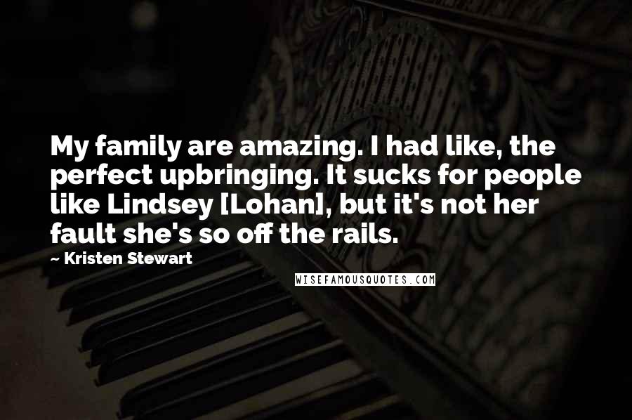 Kristen Stewart Quotes: My family are amazing. I had like, the perfect upbringing. It sucks for people like Lindsey [Lohan], but it's not her fault she's so off the rails.