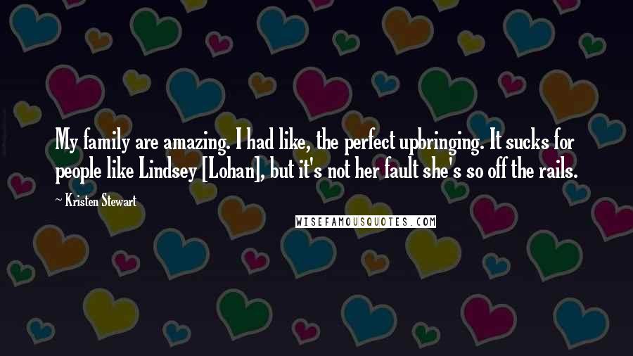 Kristen Stewart Quotes: My family are amazing. I had like, the perfect upbringing. It sucks for people like Lindsey [Lohan], but it's not her fault she's so off the rails.