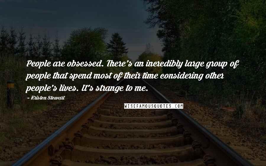 Kristen Stewart Quotes: People are obsessed. There's an incredibly large group of people that spend most of their time considering other people's lives. It's strange to me.