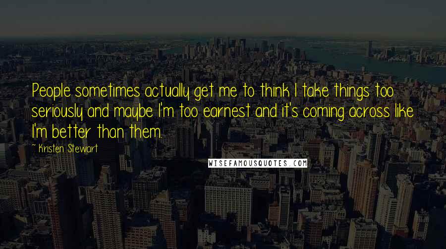 Kristen Stewart Quotes: People sometimes actually get me to think I take things too seriously and maybe I'm too earnest and it's coming across like I'm better than them.