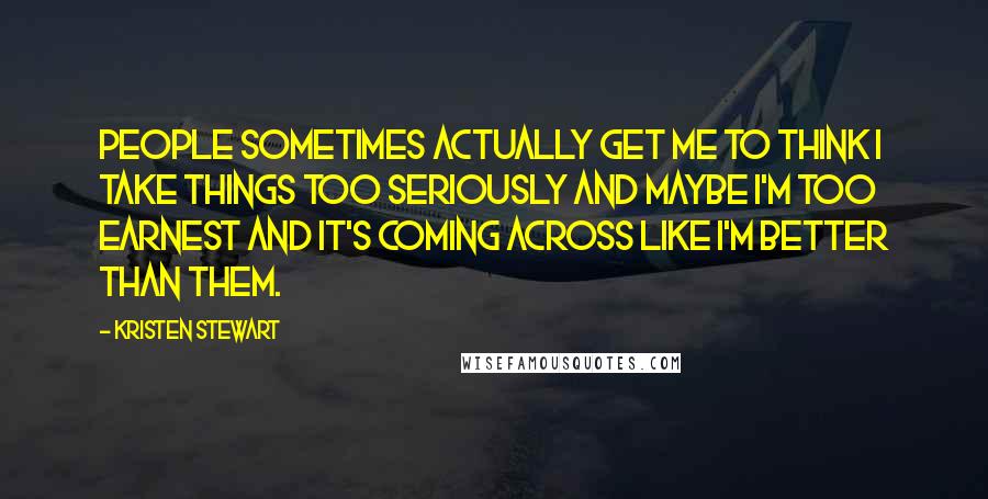 Kristen Stewart Quotes: People sometimes actually get me to think I take things too seriously and maybe I'm too earnest and it's coming across like I'm better than them.