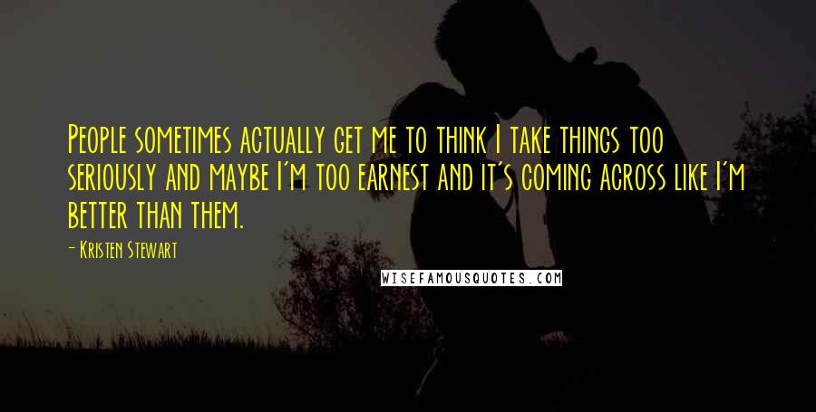 Kristen Stewart Quotes: People sometimes actually get me to think I take things too seriously and maybe I'm too earnest and it's coming across like I'm better than them.