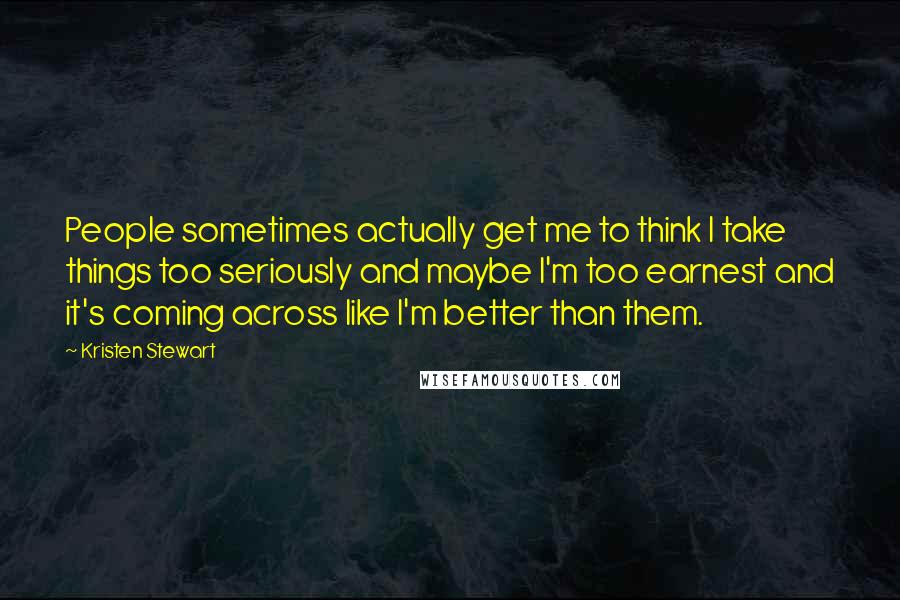 Kristen Stewart Quotes: People sometimes actually get me to think I take things too seriously and maybe I'm too earnest and it's coming across like I'm better than them.