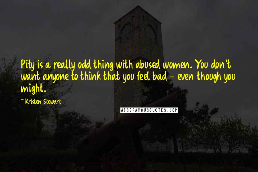 Kristen Stewart Quotes: Pity is a really odd thing with abused women. You don't want anyone to think that you feel bad - even though you might.