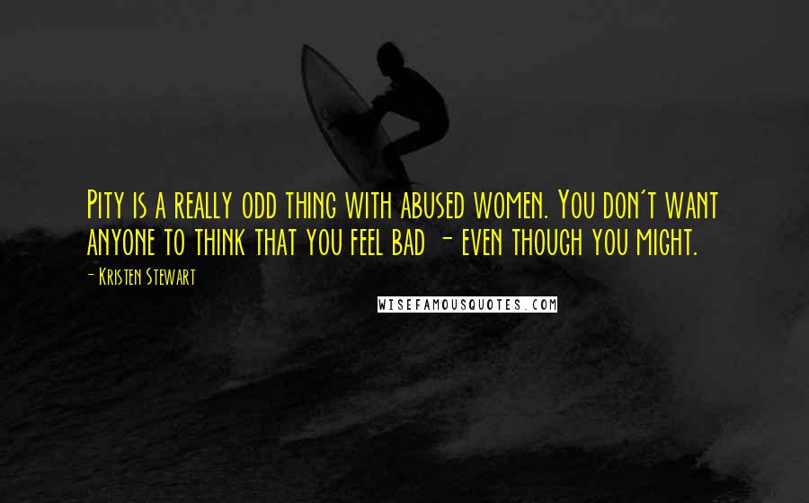 Kristen Stewart Quotes: Pity is a really odd thing with abused women. You don't want anyone to think that you feel bad - even though you might.
