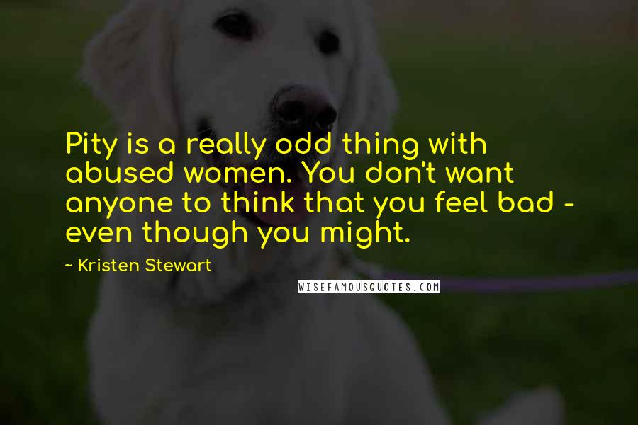 Kristen Stewart Quotes: Pity is a really odd thing with abused women. You don't want anyone to think that you feel bad - even though you might.