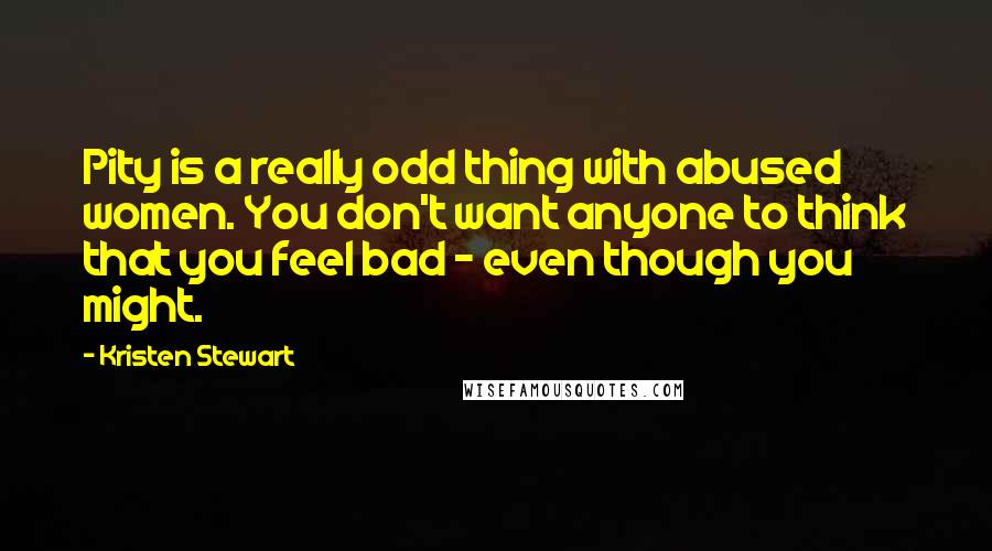 Kristen Stewart Quotes: Pity is a really odd thing with abused women. You don't want anyone to think that you feel bad - even though you might.