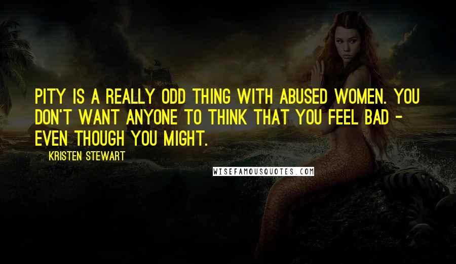 Kristen Stewart Quotes: Pity is a really odd thing with abused women. You don't want anyone to think that you feel bad - even though you might.