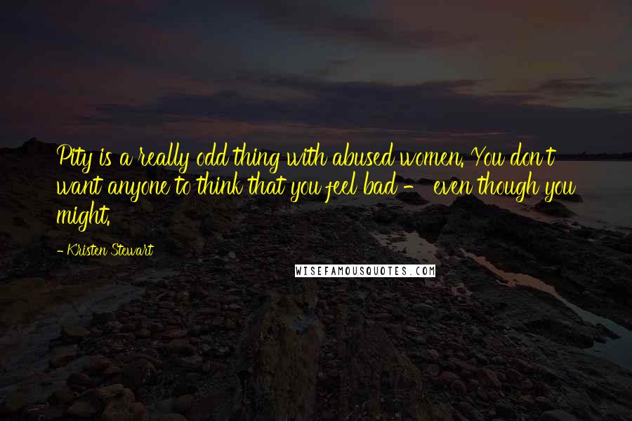 Kristen Stewart Quotes: Pity is a really odd thing with abused women. You don't want anyone to think that you feel bad - even though you might.