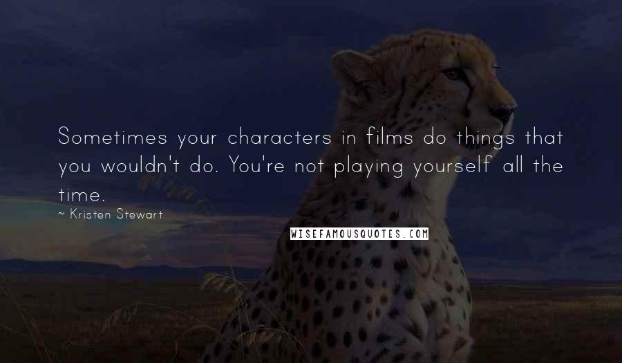 Kristen Stewart Quotes: Sometimes your characters in films do things that you wouldn't do. You're not playing yourself all the time.