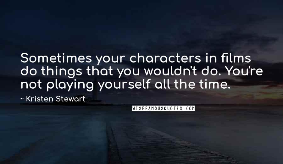 Kristen Stewart Quotes: Sometimes your characters in films do things that you wouldn't do. You're not playing yourself all the time.