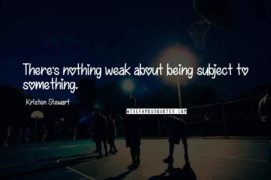 Kristen Stewart Quotes: There's nothing weak about being subject to something.