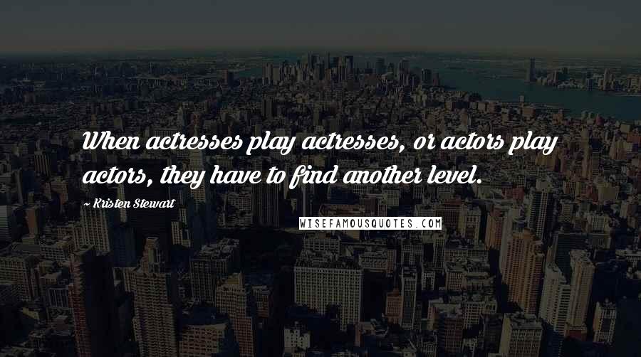 Kristen Stewart Quotes: When actresses play actresses, or actors play actors, they have to find another level.