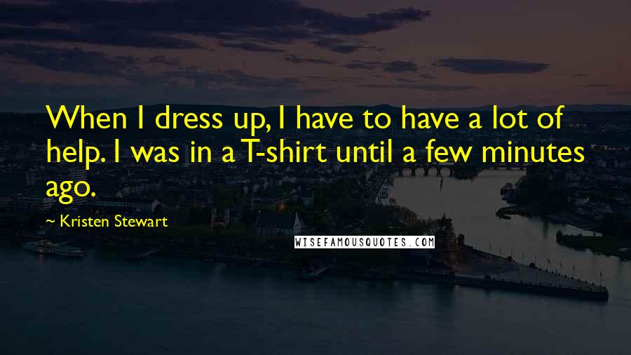 Kristen Stewart Quotes: When I dress up, I have to have a lot of help. I was in a T-shirt until a few minutes ago.