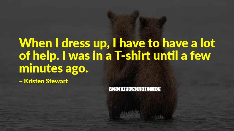 Kristen Stewart Quotes: When I dress up, I have to have a lot of help. I was in a T-shirt until a few minutes ago.