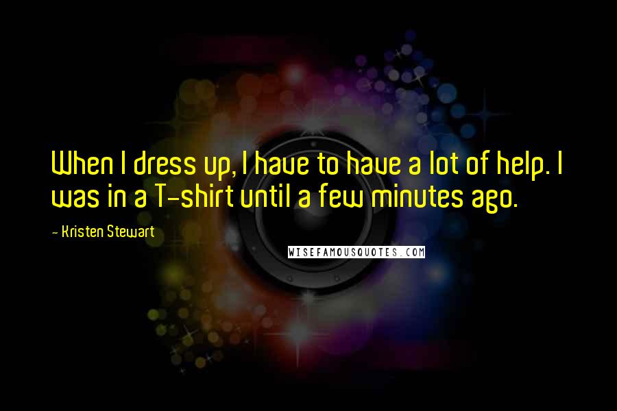 Kristen Stewart Quotes: When I dress up, I have to have a lot of help. I was in a T-shirt until a few minutes ago.