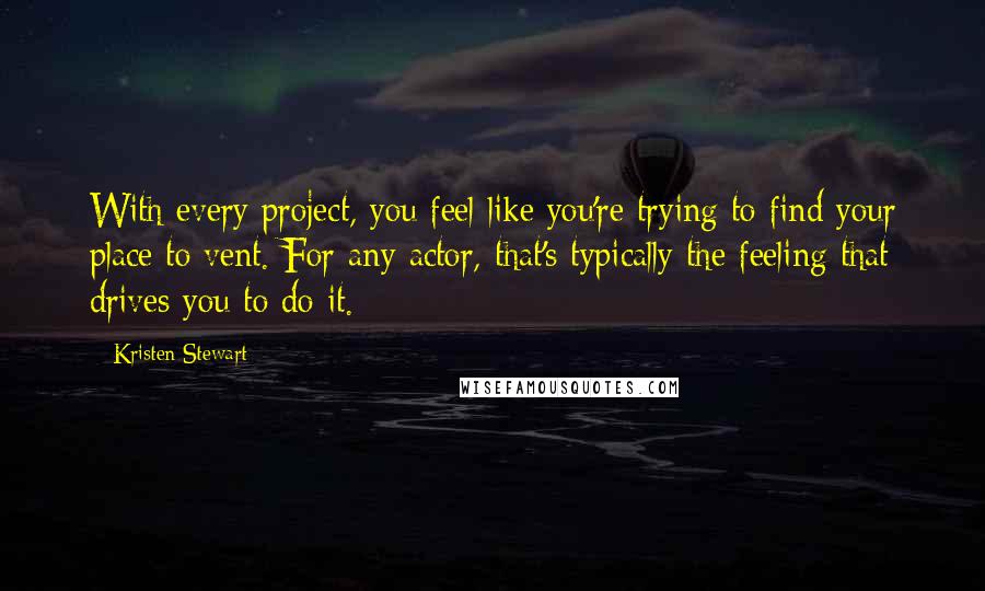 Kristen Stewart Quotes: With every project, you feel like you're trying to find your place to vent. For any actor, that's typically the feeling that drives you to do it.