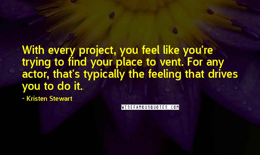 Kristen Stewart Quotes: With every project, you feel like you're trying to find your place to vent. For any actor, that's typically the feeling that drives you to do it.