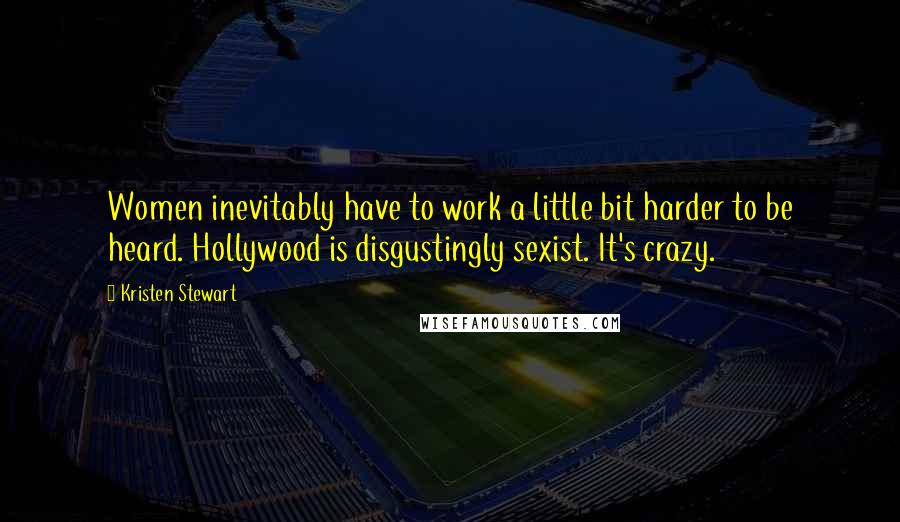 Kristen Stewart Quotes: Women inevitably have to work a little bit harder to be heard. Hollywood is disgustingly sexist. It's crazy.