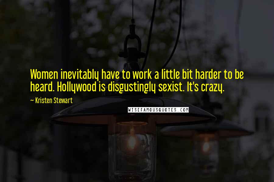 Kristen Stewart Quotes: Women inevitably have to work a little bit harder to be heard. Hollywood is disgustingly sexist. It's crazy.