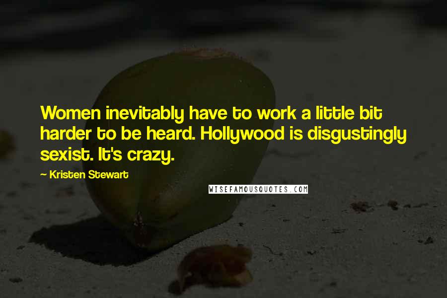 Kristen Stewart Quotes: Women inevitably have to work a little bit harder to be heard. Hollywood is disgustingly sexist. It's crazy.