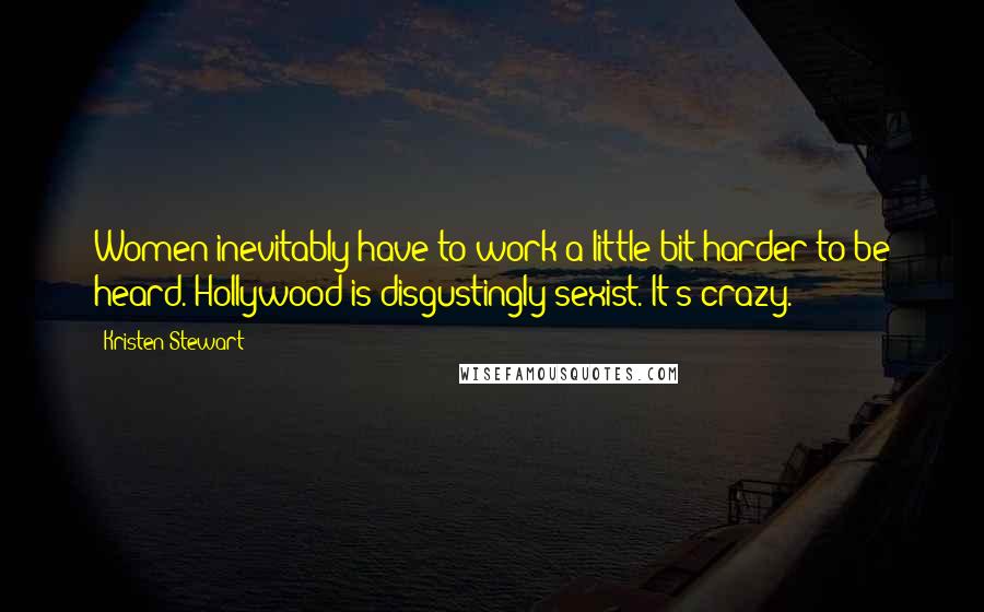 Kristen Stewart Quotes: Women inevitably have to work a little bit harder to be heard. Hollywood is disgustingly sexist. It's crazy.