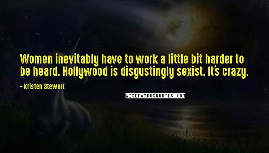 Kristen Stewart Quotes: Women inevitably have to work a little bit harder to be heard. Hollywood is disgustingly sexist. It's crazy.