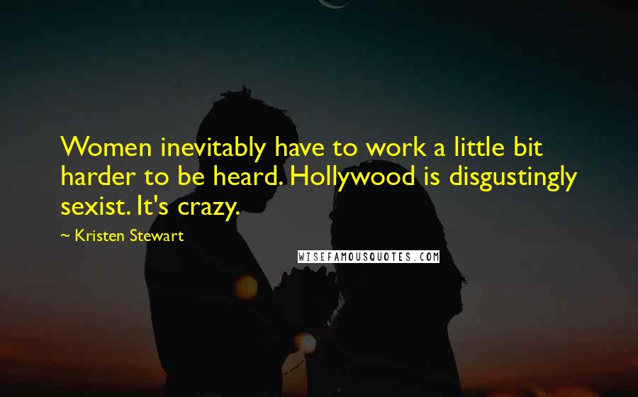 Kristen Stewart Quotes: Women inevitably have to work a little bit harder to be heard. Hollywood is disgustingly sexist. It's crazy.