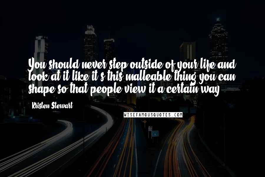 Kristen Stewart Quotes: You should never step outside of your life and look at it like it's this malleable thing you can shape so that people view it a certain way.