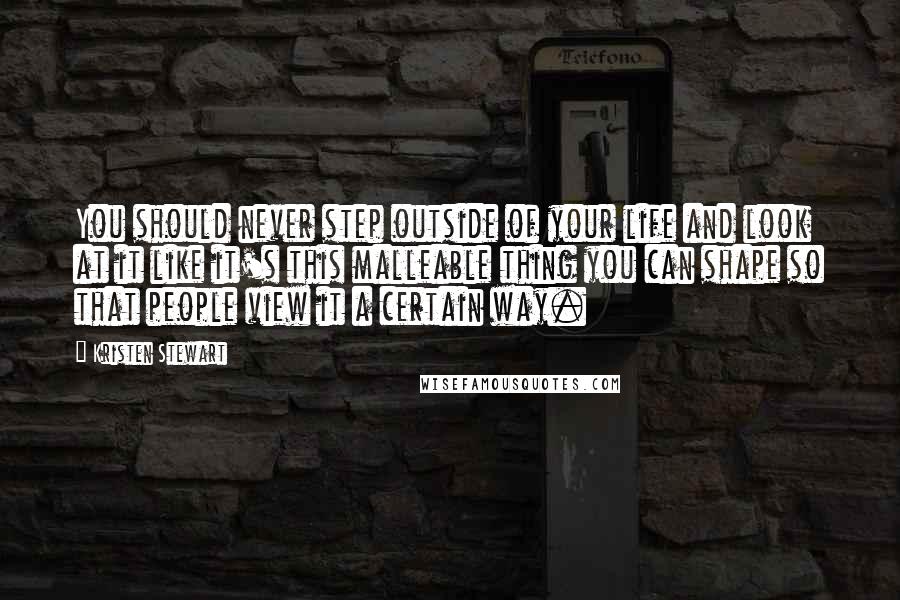 Kristen Stewart Quotes: You should never step outside of your life and look at it like it's this malleable thing you can shape so that people view it a certain way.