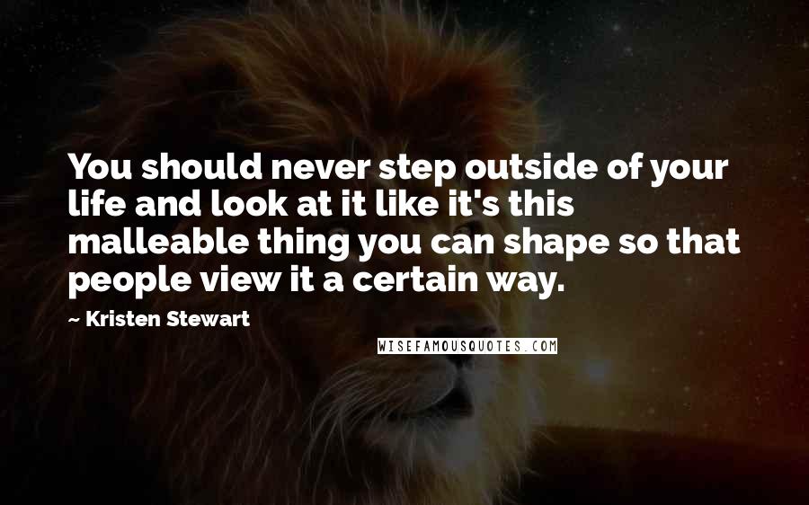 Kristen Stewart Quotes: You should never step outside of your life and look at it like it's this malleable thing you can shape so that people view it a certain way.